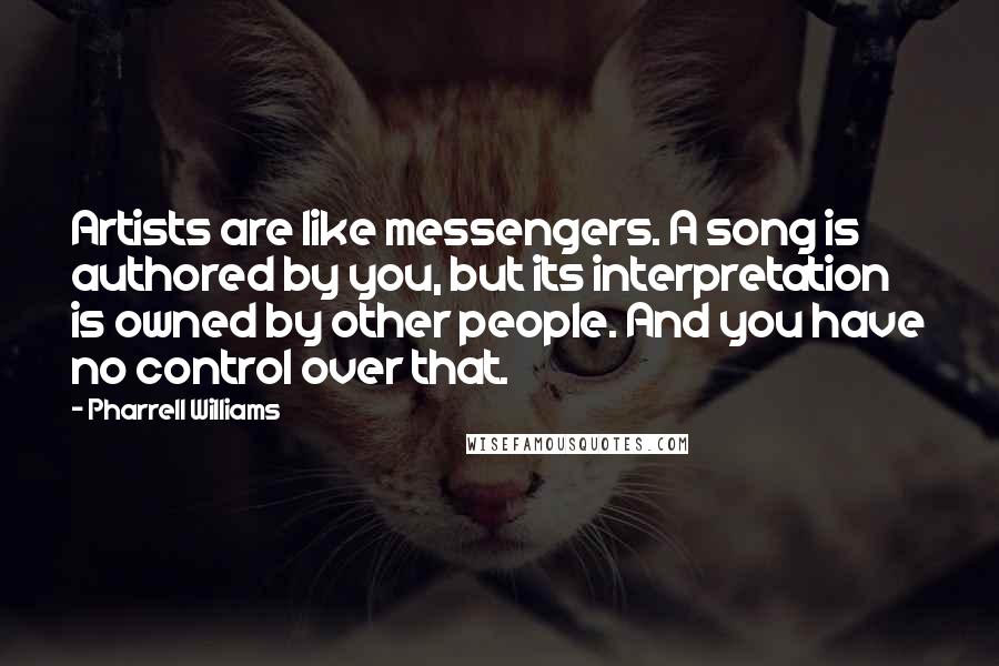 Pharrell Williams Quotes: Artists are like messengers. A song is authored by you, but its interpretation is owned by other people. And you have no control over that.