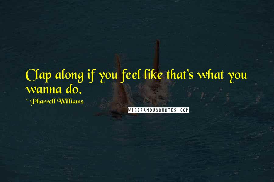 Pharrell Williams Quotes: Clap along if you feel like that's what you wanna do.