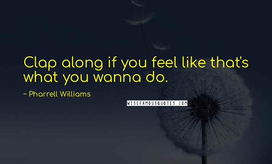 Pharrell Williams Quotes: Clap along if you feel like that's what you wanna do.