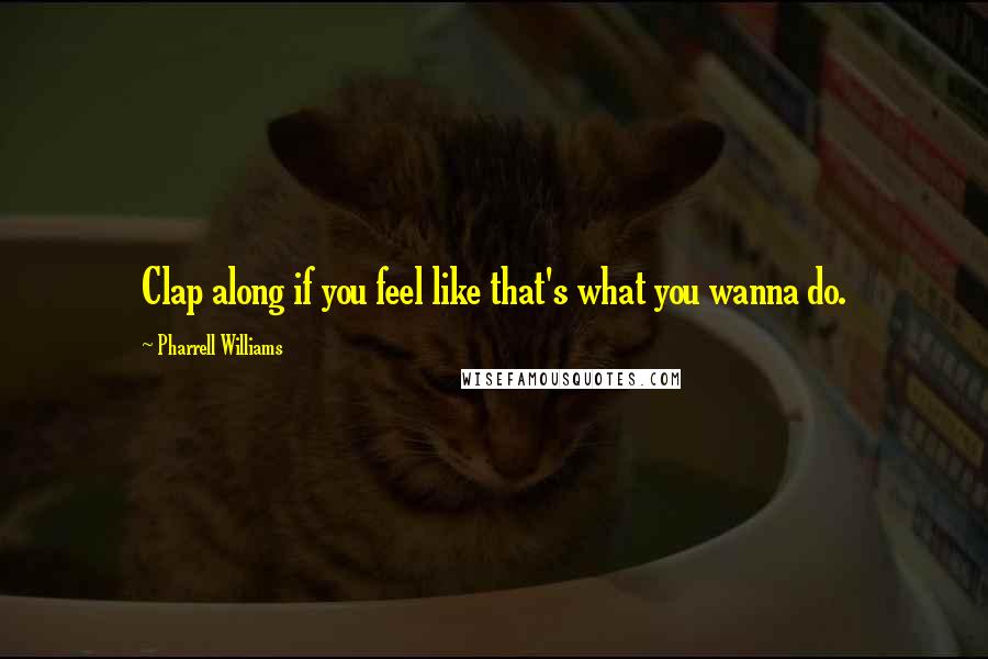 Pharrell Williams Quotes: Clap along if you feel like that's what you wanna do.