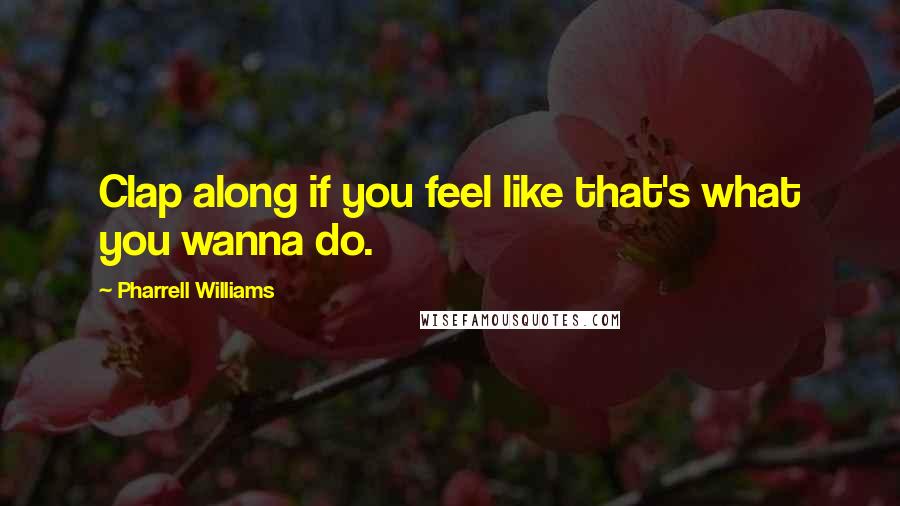 Pharrell Williams Quotes: Clap along if you feel like that's what you wanna do.