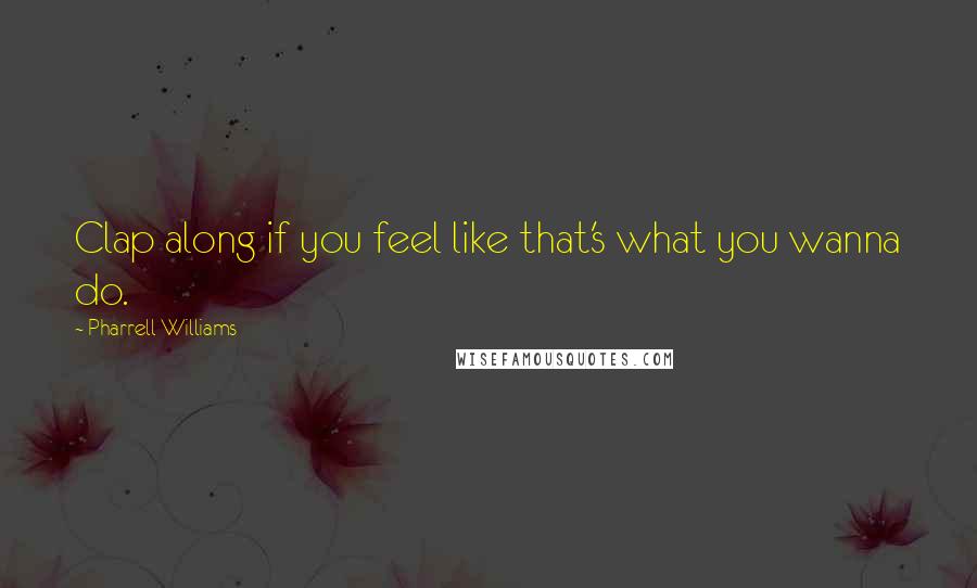 Pharrell Williams Quotes: Clap along if you feel like that's what you wanna do.