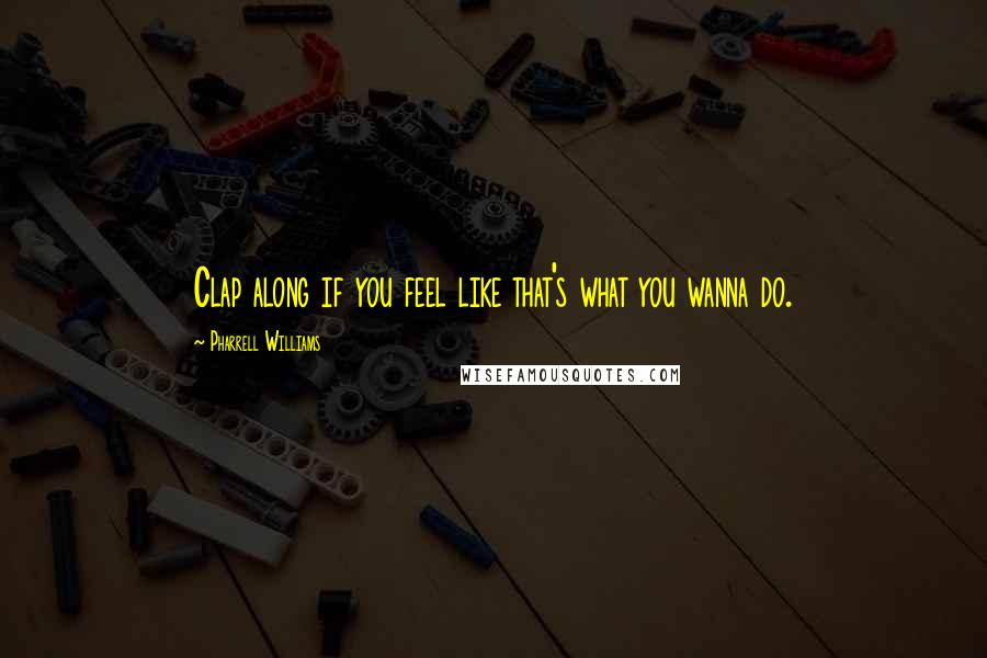 Pharrell Williams Quotes: Clap along if you feel like that's what you wanna do.