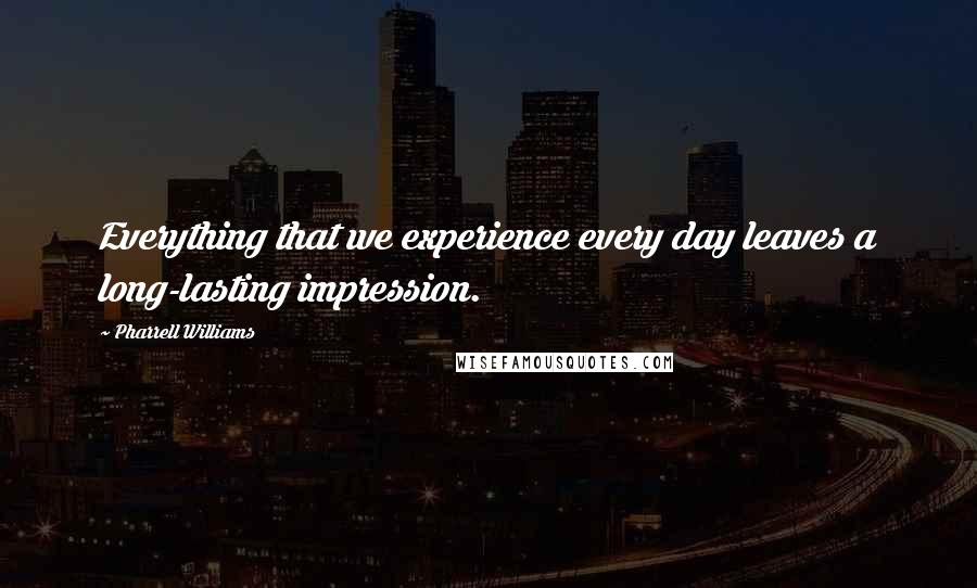 Pharrell Williams Quotes: Everything that we experience every day leaves a long-lasting impression.