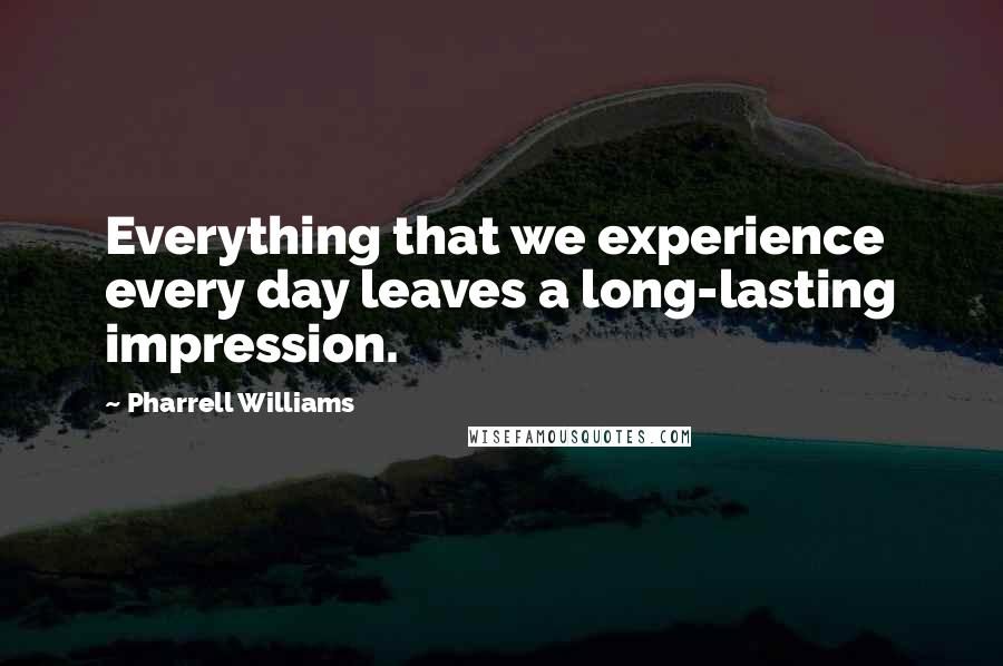 Pharrell Williams Quotes: Everything that we experience every day leaves a long-lasting impression.