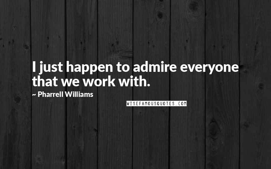 Pharrell Williams Quotes: I just happen to admire everyone that we work with.