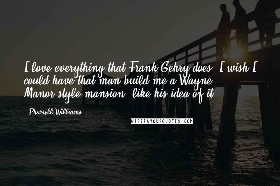 Pharrell Williams Quotes: I love everything that Frank Gehry does. I wish I could have that man build me a Wayne Manor-style mansion, like his idea of it.