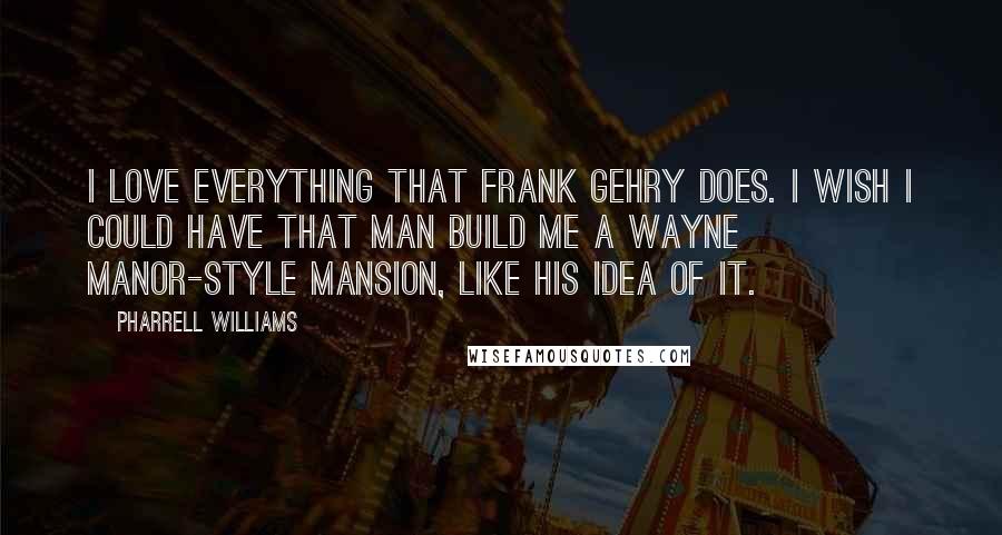 Pharrell Williams Quotes: I love everything that Frank Gehry does. I wish I could have that man build me a Wayne Manor-style mansion, like his idea of it.