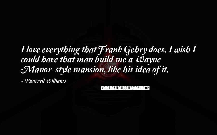 Pharrell Williams Quotes: I love everything that Frank Gehry does. I wish I could have that man build me a Wayne Manor-style mansion, like his idea of it.