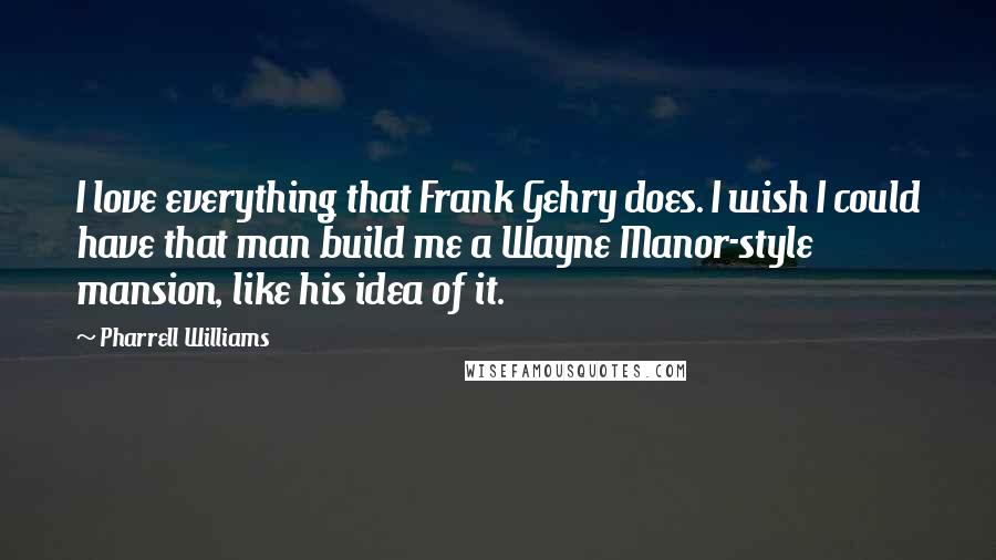 Pharrell Williams Quotes: I love everything that Frank Gehry does. I wish I could have that man build me a Wayne Manor-style mansion, like his idea of it.