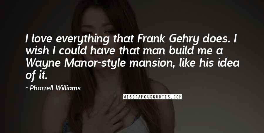 Pharrell Williams Quotes: I love everything that Frank Gehry does. I wish I could have that man build me a Wayne Manor-style mansion, like his idea of it.