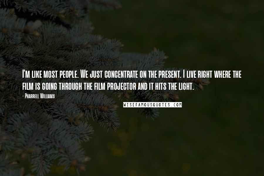 Pharrell Williams Quotes: I'm like most people. We just concentrate on the present. I live right where the film is going through the film projector and it hits the light.