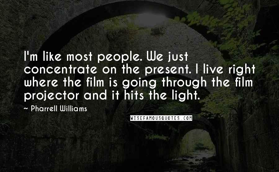 Pharrell Williams Quotes: I'm like most people. We just concentrate on the present. I live right where the film is going through the film projector and it hits the light.