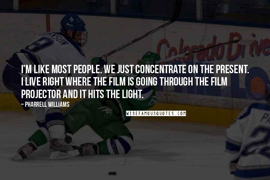 Pharrell Williams Quotes: I'm like most people. We just concentrate on the present. I live right where the film is going through the film projector and it hits the light.