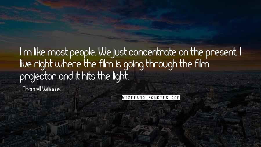 Pharrell Williams Quotes: I'm like most people. We just concentrate on the present. I live right where the film is going through the film projector and it hits the light.