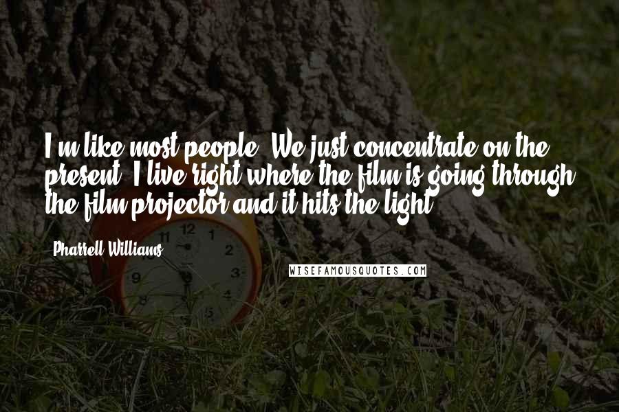 Pharrell Williams Quotes: I'm like most people. We just concentrate on the present. I live right where the film is going through the film projector and it hits the light.