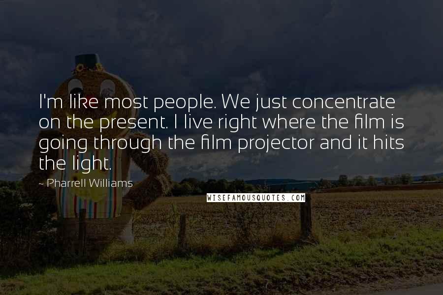 Pharrell Williams Quotes: I'm like most people. We just concentrate on the present. I live right where the film is going through the film projector and it hits the light.
