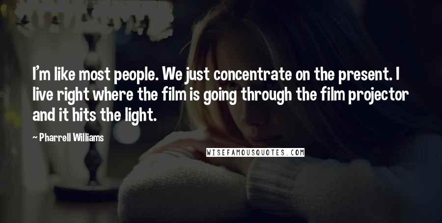 Pharrell Williams Quotes: I'm like most people. We just concentrate on the present. I live right where the film is going through the film projector and it hits the light.