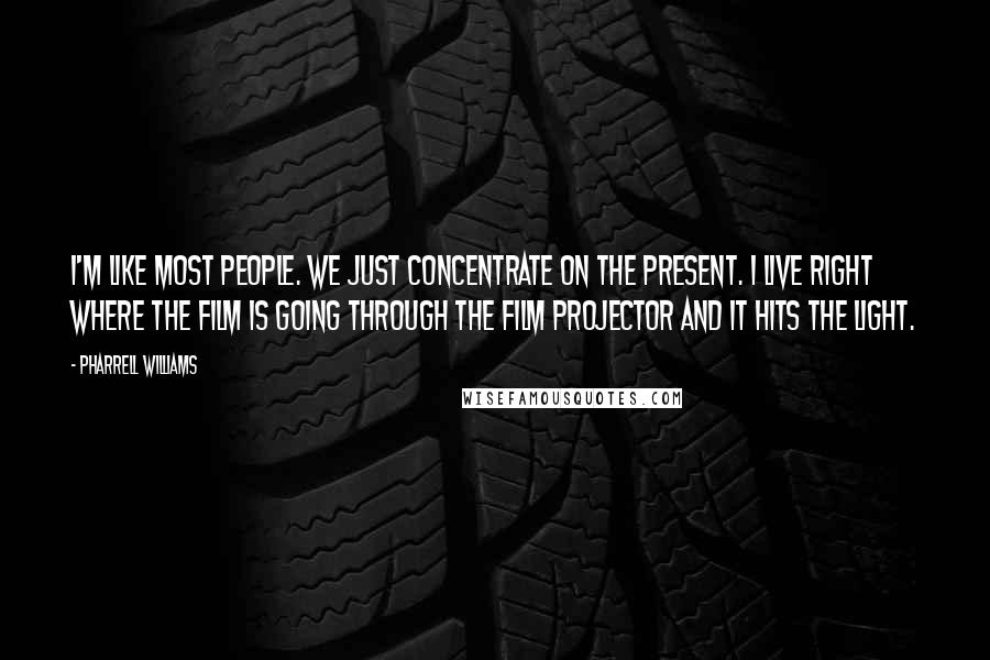 Pharrell Williams Quotes: I'm like most people. We just concentrate on the present. I live right where the film is going through the film projector and it hits the light.