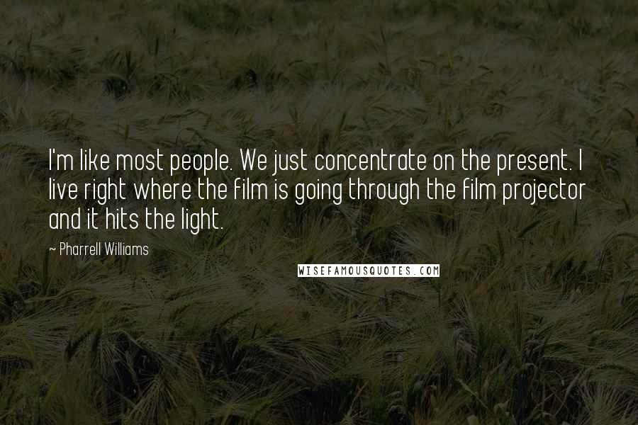 Pharrell Williams Quotes: I'm like most people. We just concentrate on the present. I live right where the film is going through the film projector and it hits the light.