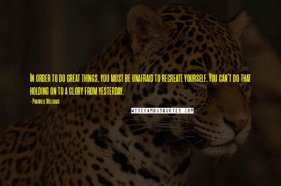 Pharrell Williams Quotes: In order to do great things, you must be unafraid to recreate yourself. You can't do that holding on to a glory from yesterday.