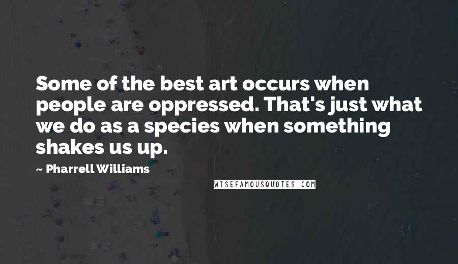 Pharrell Williams Quotes: Some of the best art occurs when people are oppressed. That's just what we do as a species when something shakes us up.