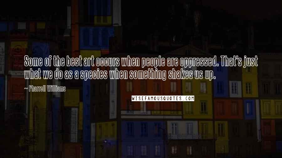 Pharrell Williams Quotes: Some of the best art occurs when people are oppressed. That's just what we do as a species when something shakes us up.