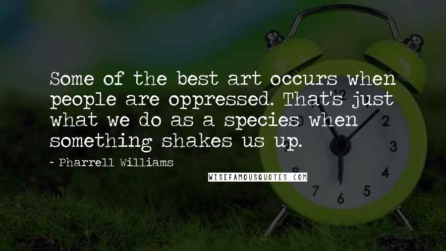 Pharrell Williams Quotes: Some of the best art occurs when people are oppressed. That's just what we do as a species when something shakes us up.