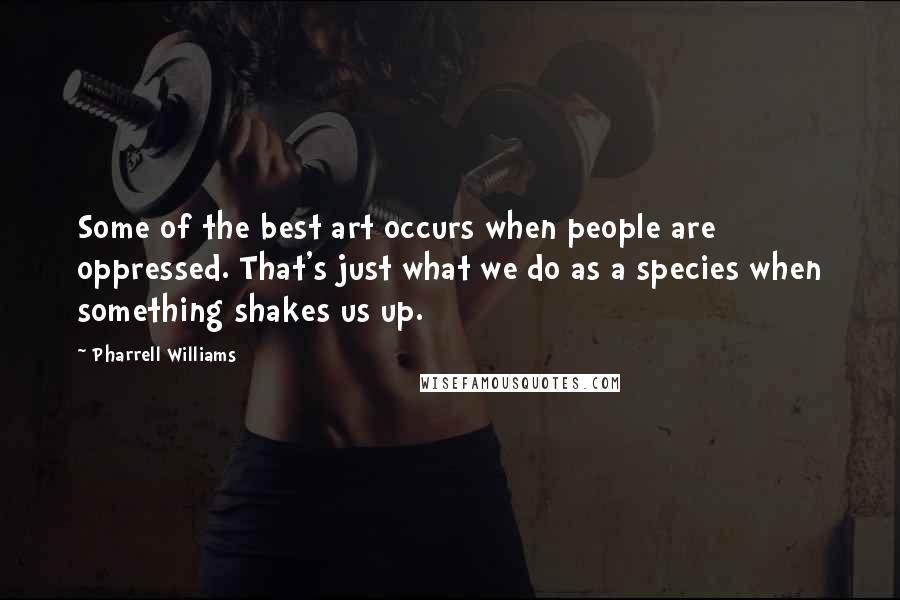 Pharrell Williams Quotes: Some of the best art occurs when people are oppressed. That's just what we do as a species when something shakes us up.