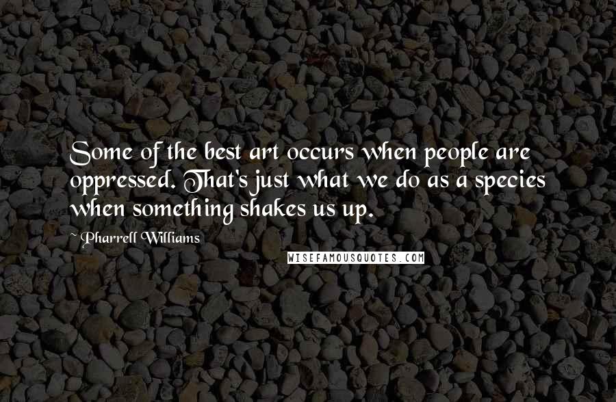 Pharrell Williams Quotes: Some of the best art occurs when people are oppressed. That's just what we do as a species when something shakes us up.