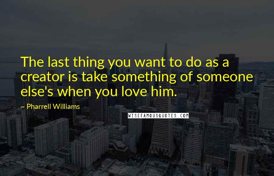 Pharrell Williams Quotes: The last thing you want to do as a creator is take something of someone else's when you love him.