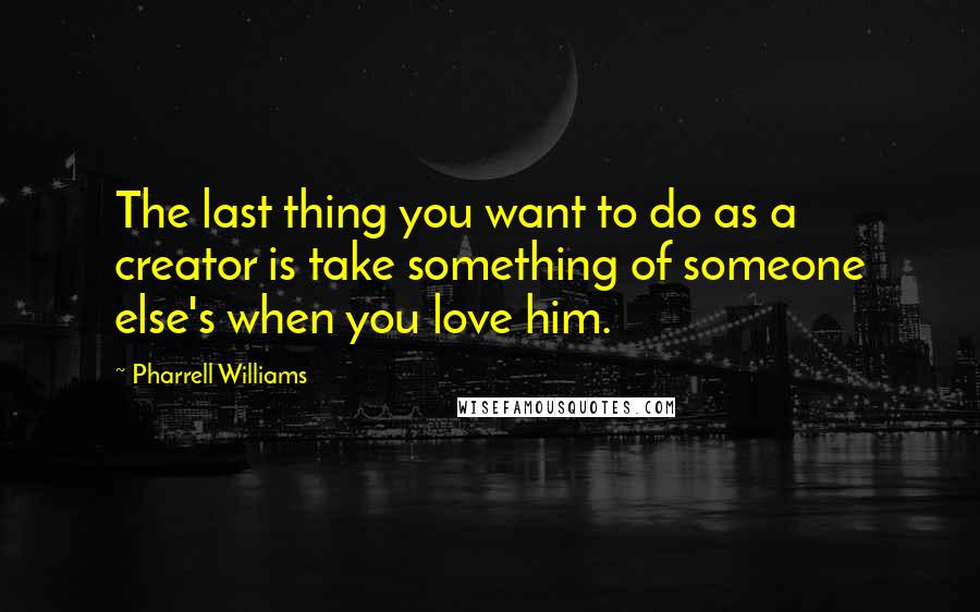 Pharrell Williams Quotes: The last thing you want to do as a creator is take something of someone else's when you love him.