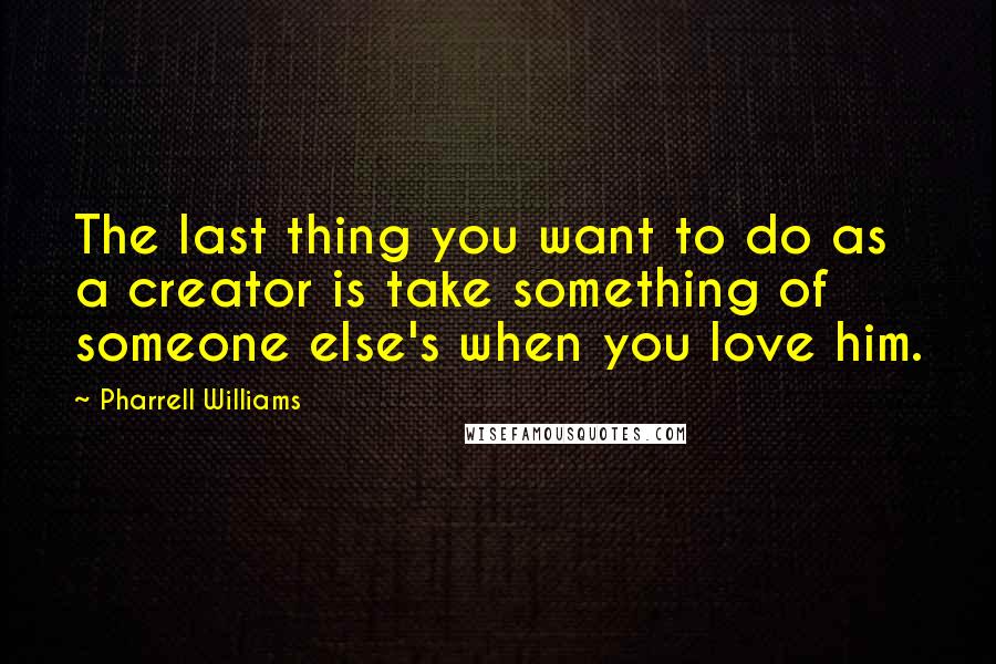 Pharrell Williams Quotes: The last thing you want to do as a creator is take something of someone else's when you love him.