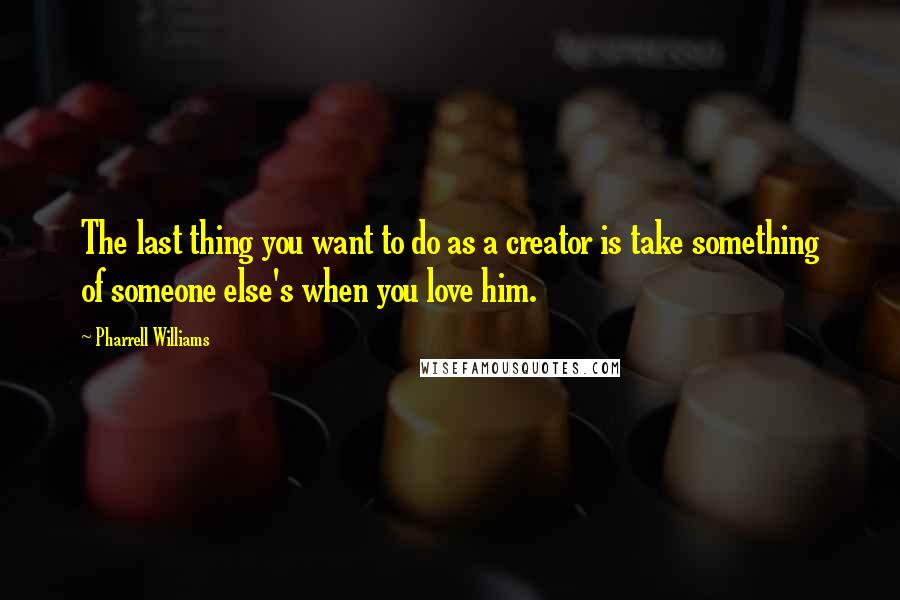 Pharrell Williams Quotes: The last thing you want to do as a creator is take something of someone else's when you love him.