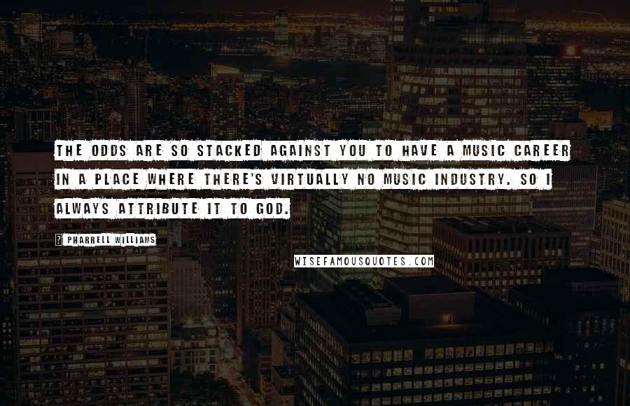 Pharrell Williams Quotes: The odds are so stacked against you to have a music career in a place where there's virtually no music industry. So I always attribute it to God.