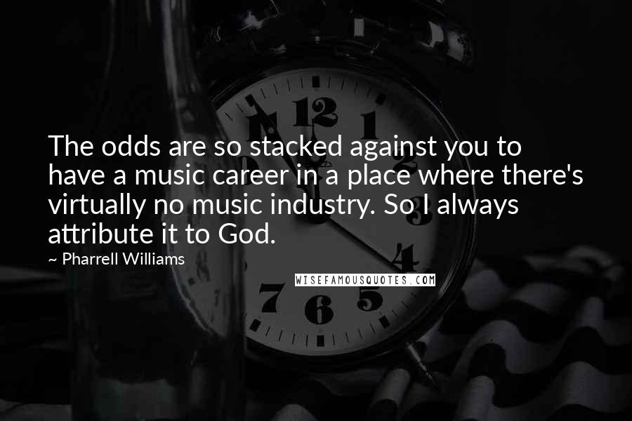 Pharrell Williams Quotes: The odds are so stacked against you to have a music career in a place where there's virtually no music industry. So I always attribute it to God.