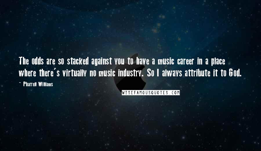 Pharrell Williams Quotes: The odds are so stacked against you to have a music career in a place where there's virtually no music industry. So I always attribute it to God.