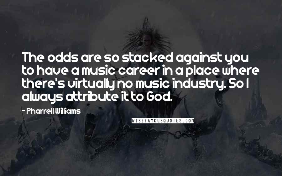 Pharrell Williams Quotes: The odds are so stacked against you to have a music career in a place where there's virtually no music industry. So I always attribute it to God.