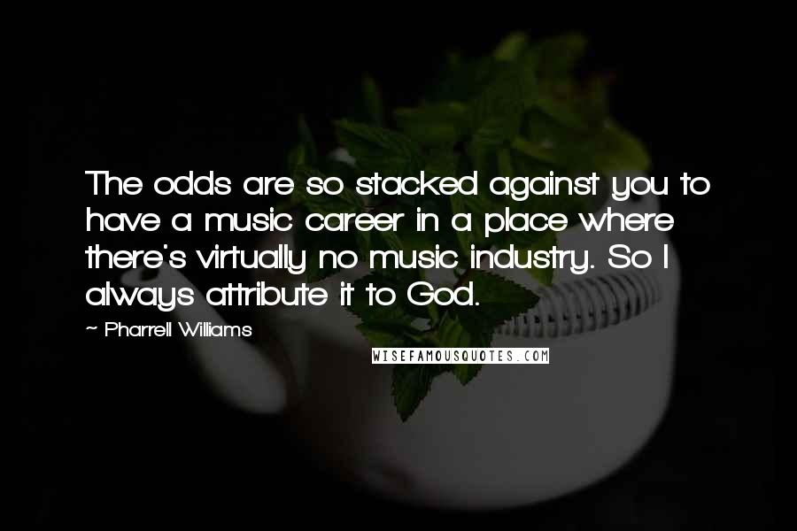 Pharrell Williams Quotes: The odds are so stacked against you to have a music career in a place where there's virtually no music industry. So I always attribute it to God.