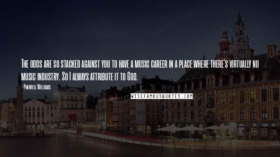 Pharrell Williams Quotes: The odds are so stacked against you to have a music career in a place where there's virtually no music industry. So I always attribute it to God.