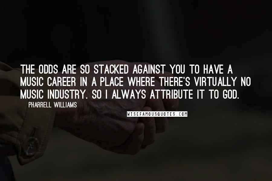 Pharrell Williams Quotes: The odds are so stacked against you to have a music career in a place where there's virtually no music industry. So I always attribute it to God.