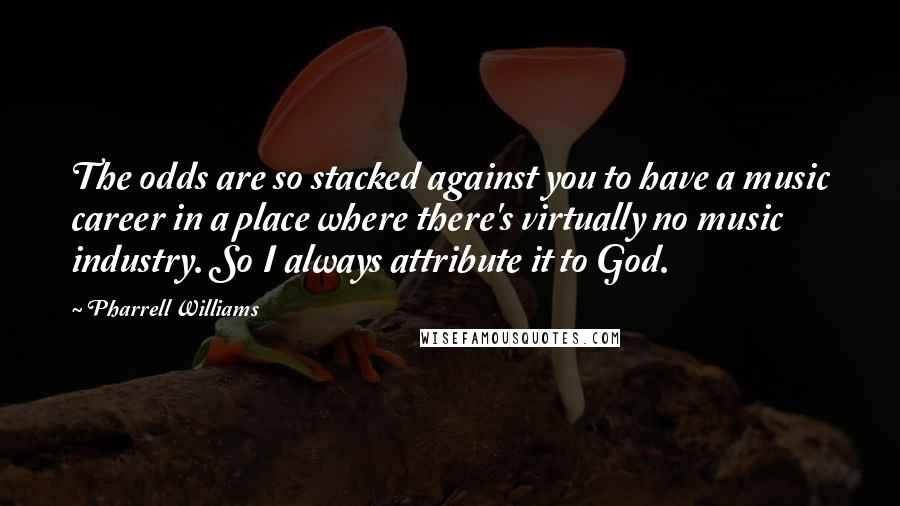 Pharrell Williams Quotes: The odds are so stacked against you to have a music career in a place where there's virtually no music industry. So I always attribute it to God.