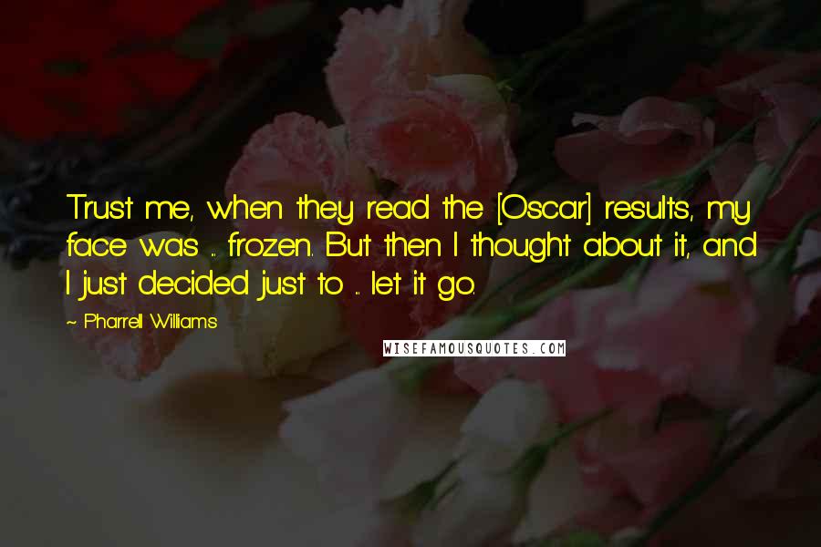 Pharrell Williams Quotes: Trust me, when they read the [Oscar] results, my face was ... frozen. But then I thought about it, and I just decided just to ... let it go.