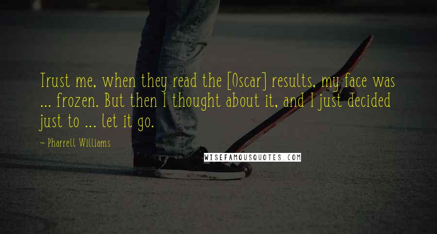 Pharrell Williams Quotes: Trust me, when they read the [Oscar] results, my face was ... frozen. But then I thought about it, and I just decided just to ... let it go.