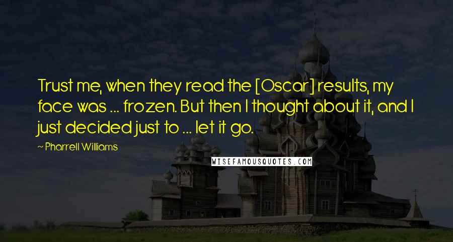 Pharrell Williams Quotes: Trust me, when they read the [Oscar] results, my face was ... frozen. But then I thought about it, and I just decided just to ... let it go.