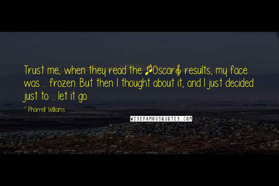 Pharrell Williams Quotes: Trust me, when they read the [Oscar] results, my face was ... frozen. But then I thought about it, and I just decided just to ... let it go.