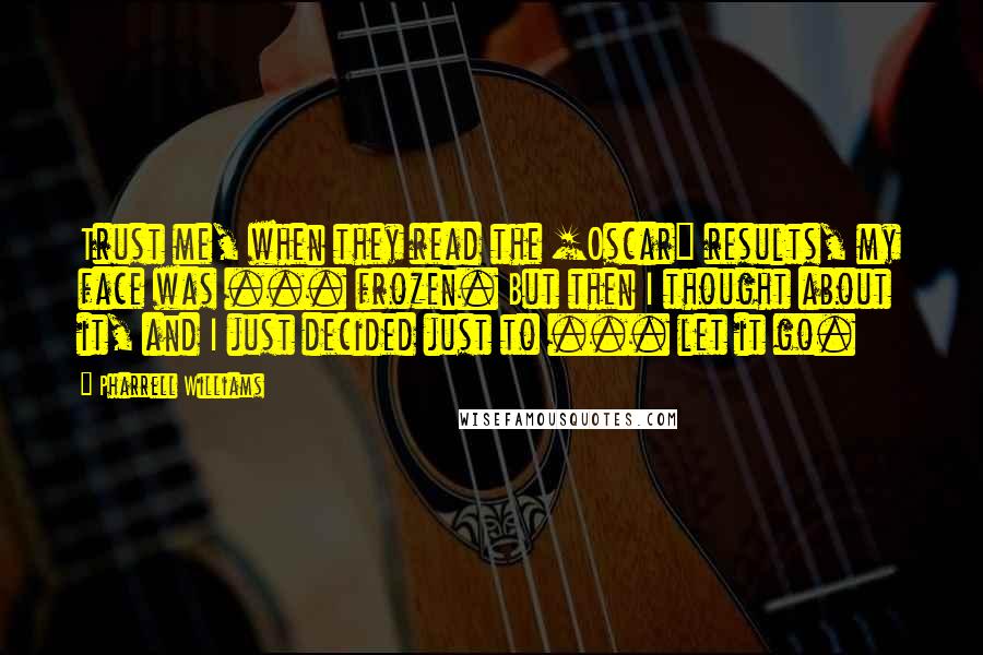 Pharrell Williams Quotes: Trust me, when they read the [Oscar] results, my face was ... frozen. But then I thought about it, and I just decided just to ... let it go.