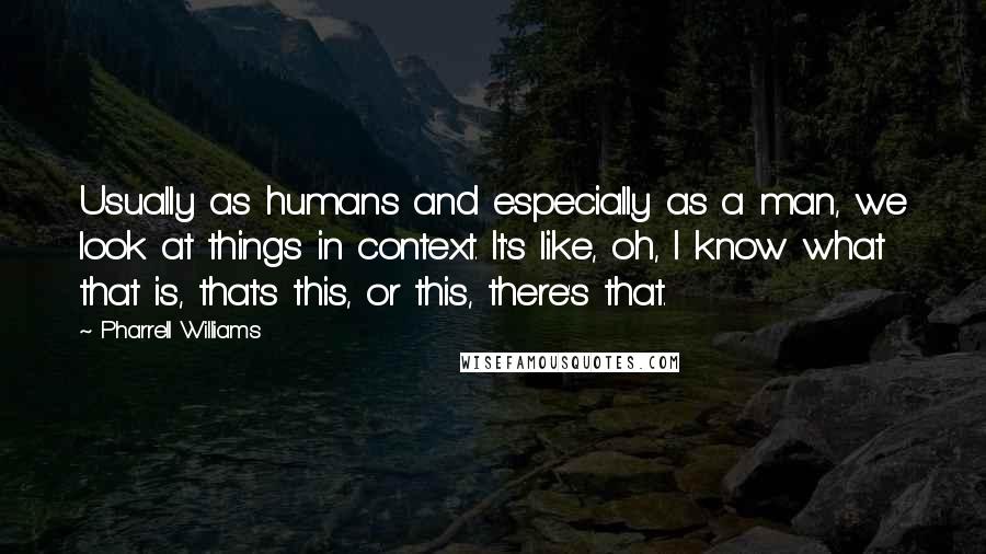 Pharrell Williams Quotes: Usually as humans and especially as a man, we look at things in context. It's like, oh, I know what that is, that's this, or this, there's that.