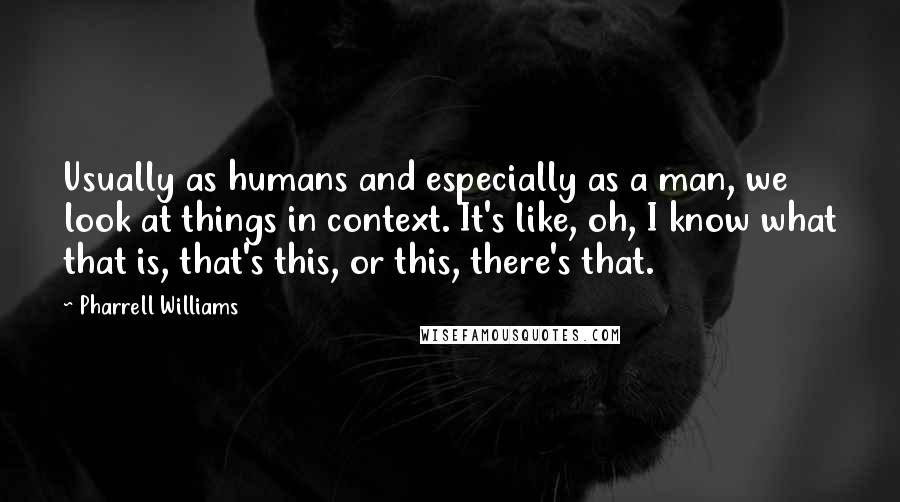 Pharrell Williams Quotes: Usually as humans and especially as a man, we look at things in context. It's like, oh, I know what that is, that's this, or this, there's that.