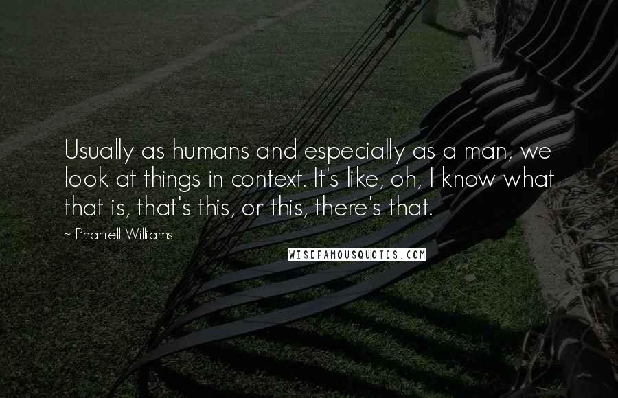 Pharrell Williams Quotes: Usually as humans and especially as a man, we look at things in context. It's like, oh, I know what that is, that's this, or this, there's that.